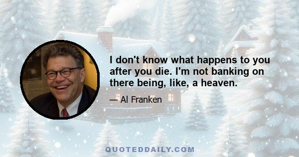 I don't know what happens to you after you die. I'm not banking on there being, like, a heaven.