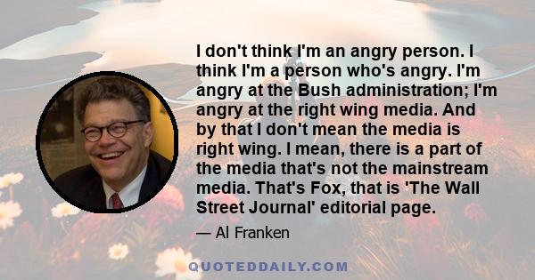 I don't think I'm an angry person. I think I'm a person who's angry. I'm angry at the Bush administration; I'm angry at the right wing media. And by that I don't mean the media is right wing. I mean, there is a part of