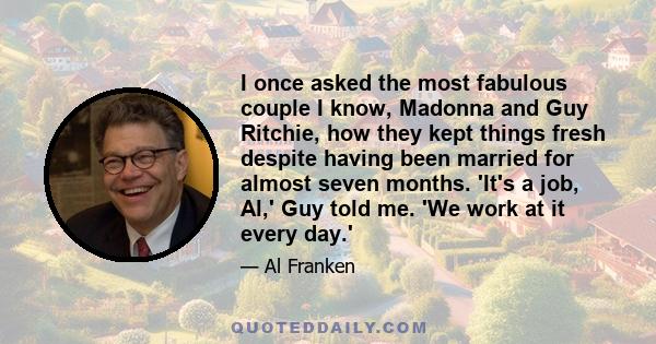 I once asked the most fabulous couple I know, Madonna and Guy Ritchie, how they kept things fresh despite having been married for almost seven months. 'It's a job, Al,' Guy told me. 'We work at it every day.'