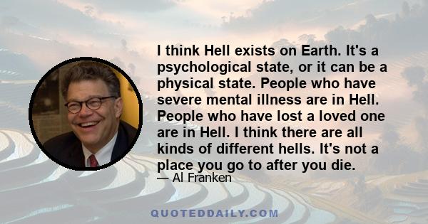 I think Hell exists on Earth. It's a psychological state, or it can be a physical state. People who have severe mental illness are in Hell. People who have lost a loved one are in Hell. I think there are all kinds of