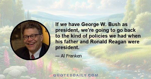 If we have George W. Bush as president, we're going to go back to the kind of policies we had when his father and Ronald Reagan were president.