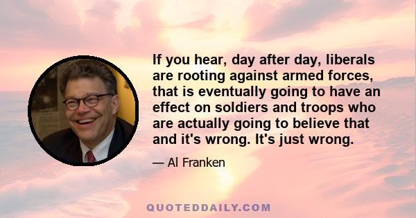 If you hear, day after day, liberals are rooting against armed forces, that is eventually going to have an effect on soldiers and troops who are actually going to believe that and it's wrong. It's just wrong.