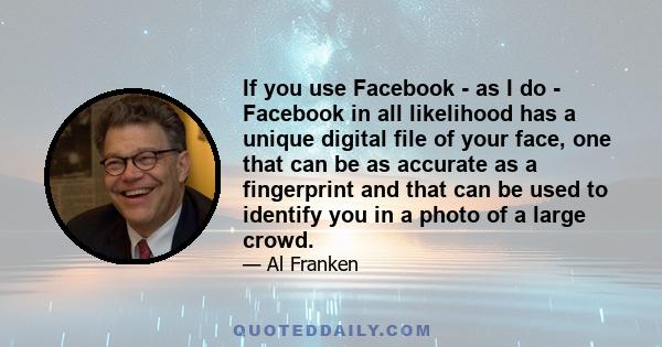 If you use Facebook - as I do - Facebook in all likelihood has a unique digital file of your face, one that can be as accurate as a fingerprint and that can be used to identify you in a photo of a large crowd.