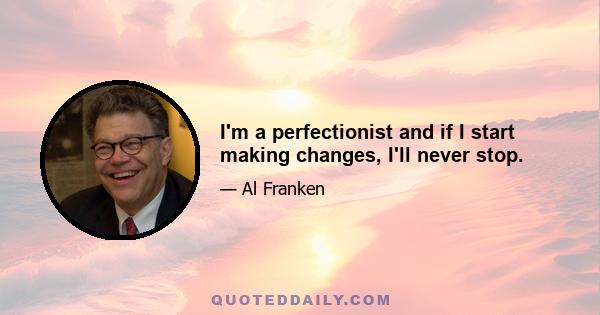 I'm a perfectionist and if I start making changes, I'll never stop.