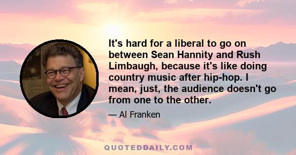 It's hard for a liberal to go on between Sean Hannity and Rush Limbaugh, because it's like doing country music after hip-hop. I mean, just, the audience doesn't go from one to the other.