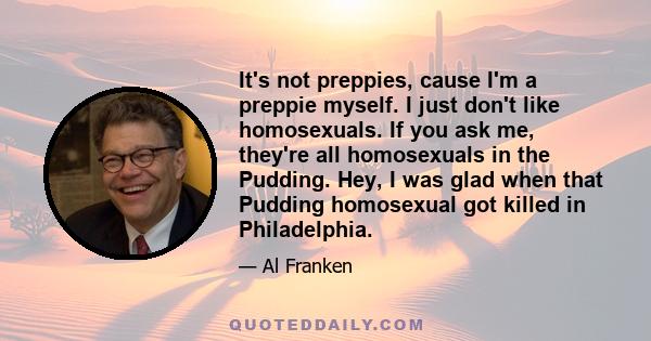 It's not preppies, cause I'm a preppie myself. I just don't like homosexuals. If you ask me, they're all homosexuals in the Pudding. Hey, I was glad when that Pudding homosexual got killed in Philadelphia.