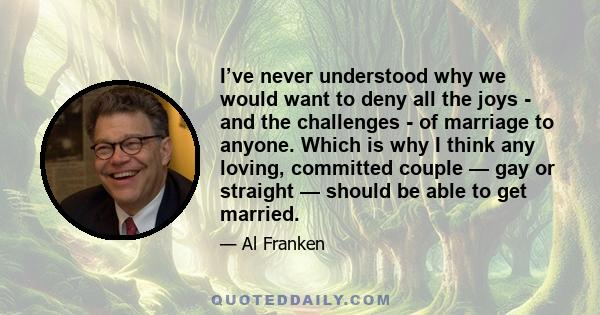 I’ve never understood why we would want to deny all the joys - and the challenges - of marriage to anyone. Which is why I think any loving, committed couple — gay or straight — should be able to get married.