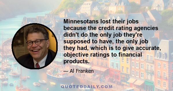 Minnesotans lost their jobs because the credit rating agencies didn't do the only job they're supposed to have, the only job they had, which is to give accurate, objective ratings to financial products.