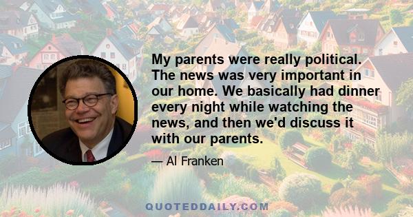 My parents were really political. The news was very important in our home. We basically had dinner every night while watching the news, and then we'd discuss it with our parents.