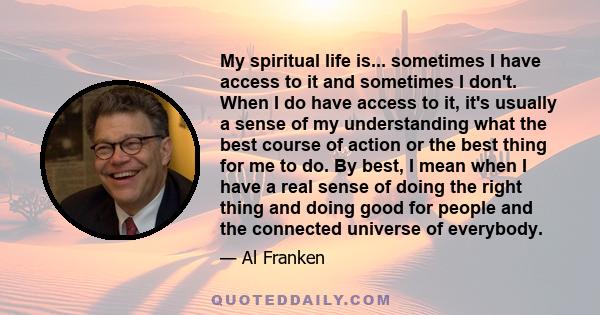 My spiritual life is... sometimes I have access to it and sometimes I don't. When I do have access to it, it's usually a sense of my understanding what the best course of action or the best thing for me to do. By best,