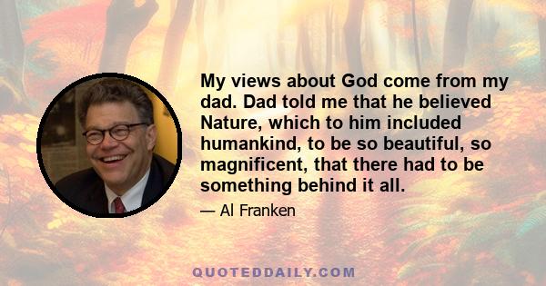 My views about God come from my dad. Dad told me that he believed Nature, which to him included humankind, to be so beautiful, so magnificent, that there had to be something behind it all.