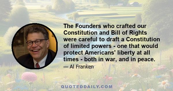 The Founders who crafted our Constitution and Bill of Rights were careful to draft a Constitution of limited powers - one that would protect Americans' liberty at all times - both in war, and in peace.