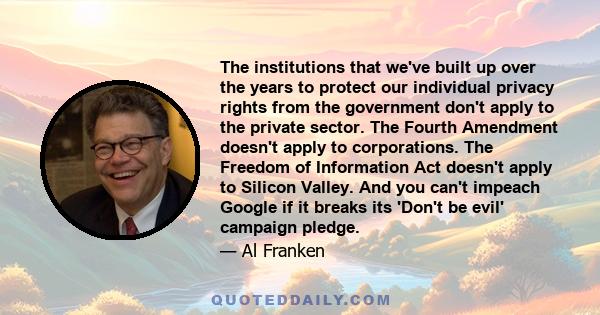 The institutions that we've built up over the years to protect our individual privacy rights from the government don't apply to the private sector. The Fourth Amendment doesn't apply to corporations. The Freedom of