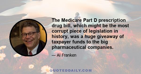 The Medicare Part D prescription drug bill, which might be the most corrupt piece of legislation in history, was a huge giveaway of taxpayer funds to the big pharmaceutical companies.