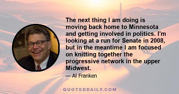 The next thing I am doing is moving back home to Minnesota and getting involved in politics. I'm looking at a run for Senate in 2008, but in the meantime I am focused on knitting together the progressive network in the