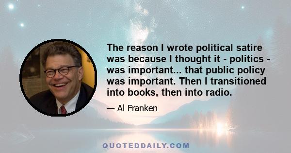 The reason I wrote political satire was because I thought it - politics - was important... that public policy was important. Then I transitioned into books, then into radio.