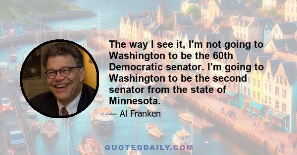 The way I see it, I'm not going to Washington to be the 60th Democratic senator. I'm going to Washington to be the second senator from the state of Minnesota.