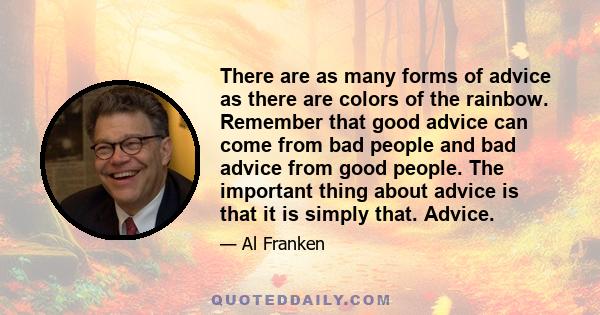 There are as many forms of advice as there are colors of the rainbow. Remember that good advice can come from bad people and bad advice from good people. The important thing about advice is that it is simply that.