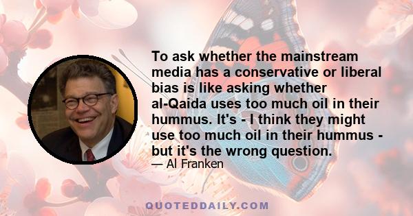 To ask whether the mainstream media has a conservative or liberal bias is like asking whether al-Qaida uses too much oil in their hummus. It's - I think they might use too much oil in their hummus - but it's the wrong