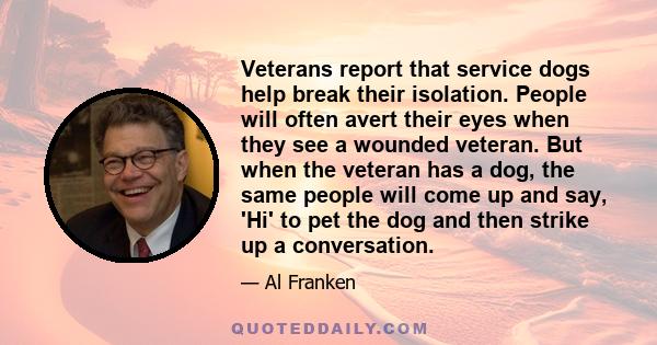 Veterans report that service dogs help break their isolation. People will often avert their eyes when they see a wounded veteran. But when the veteran has a dog, the same people will come up and say, 'Hi' to pet the dog 