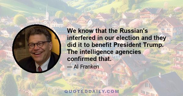 We know that the Russian's interfered in our election and they did it to benefit President Trump. The intelligence agencies confirmed that.