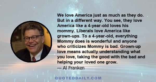 We love America just as much as they do. But in a different way. You see, they love America like a 4-year-old loves his mommy. Liberals love America like grown-ups. To a 4-year-old, everything Mommy does is wonderful