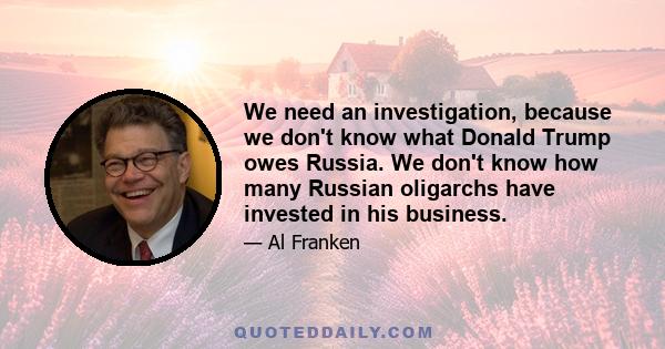 We need an investigation, because we don't know what Donald Trump owes Russia. We don't know how many Russian oligarchs have invested in his business.