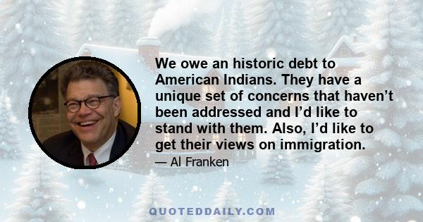 We owe an historic debt to American Indians. They have a unique set of concerns that haven’t been addressed and I’d like to stand with them. Also, I’d like to get their views on immigration.