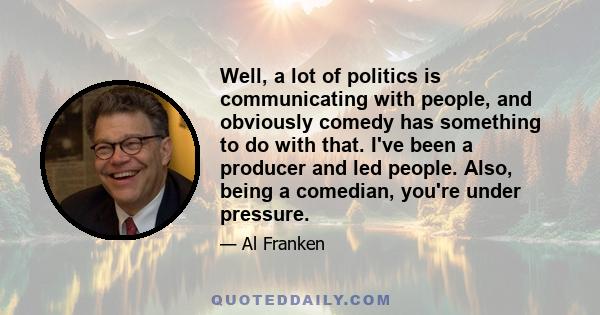 Well, a lot of politics is communicating with people, and obviously comedy has something to do with that. I've been a producer and led people. Also, being a comedian, you're under pressure.