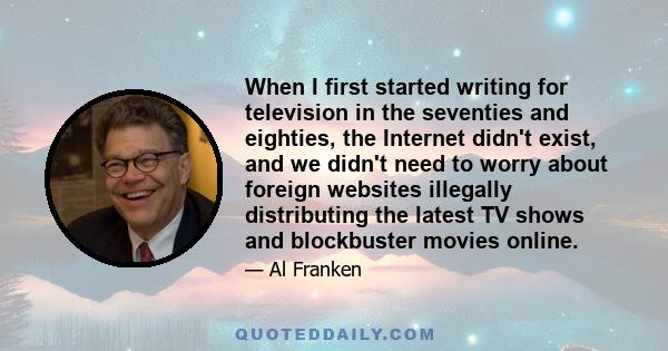 When I first started writing for television in the seventies and eighties, the Internet didn't exist, and we didn't need to worry about foreign websites illegally distributing the latest TV shows and blockbuster movies