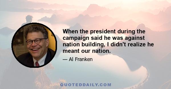 When the president during the campaign said he was against nation building, I didn't realize he meant our nation.