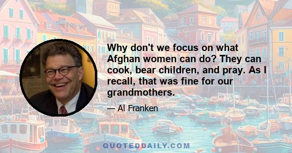 Why don't we focus on what Afghan women can do? They can cook, bear children, and pray. As I recall, that was fine for our grandmothers.