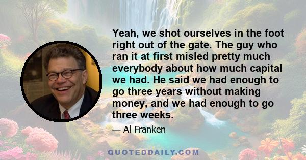 Yeah, we shot ourselves in the foot right out of the gate. The guy who ran it at first misled pretty much everybody about how much capital we had. He said we had enough to go three years without making money, and we had 