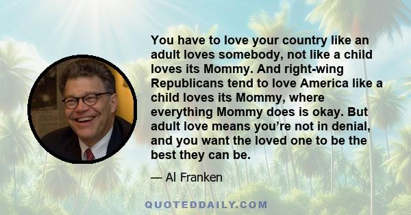 You have to love your country like an adult loves somebody, not like a child loves its Mommy. And right-wing Republicans tend to love America like a child loves its Mommy, where everything Mommy does is okay. But adult