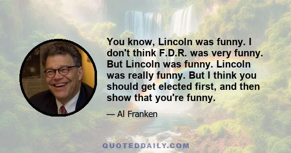 You know, Lincoln was funny. I don't think F.D.R. was very funny. But Lincoln was funny. Lincoln was really funny. But I think you should get elected first, and then show that you're funny.