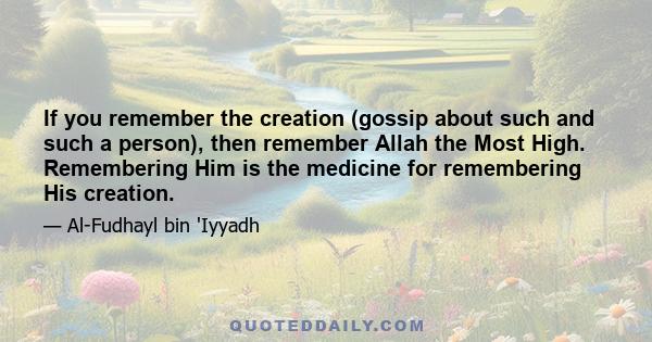 If you remember the creation (gossip about such and such a person), then remember Allah the Most High. Remembering Him is the medicine for remembering His creation.