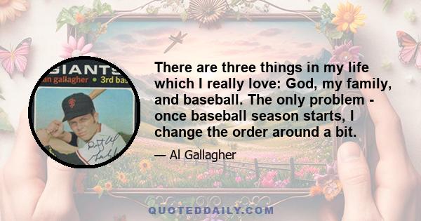 There are three things in my life which I really love: God, my family, and baseball. The only problem - once baseball season starts, I change the order around a bit.