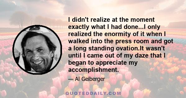 I didn't realize at the moment exactly what I had done...I only realized the enormity of it when I walked into the press room and got a long standing ovation.It wasn't until I came out of my daze that I began to