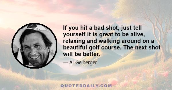 If you hit a bad shot, just tell yourself it is great to be alive, relaxing and walking around on a beautiful golf course. The next shot will be better.