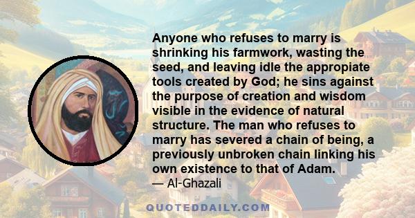 Anyone who refuses to marry is shrinking his farmwork, wasting the seed, and leaving idle the appropiate tools created by God; he sins against the purpose of creation and wisdom visible in the evidence of natural