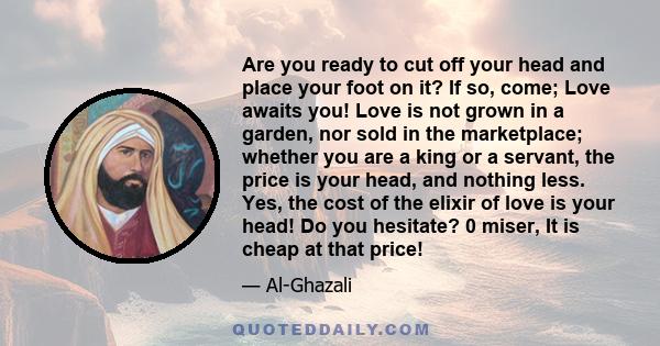 Are you ready to cut off your head and place your foot on it? If so, come; Love awaits you! Love is not grown in a garden, nor sold in the marketplace; whether you are a king or a servant, the price is your head, and