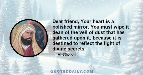 Dear friend, Your heart is a polished mirror. You must wipe it dean of the veil of dust that has gathered upon it, because it is destined to reflect the light of divine secrets.