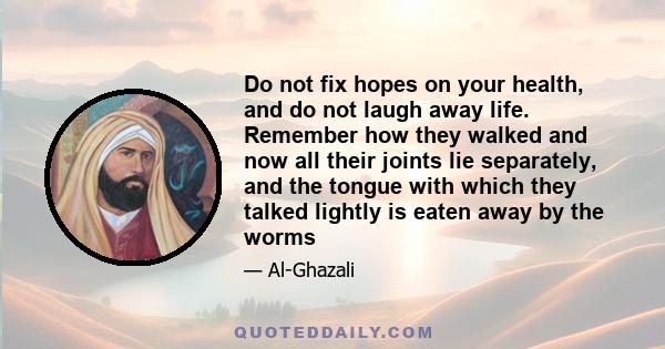 Do not fix hopes on your health, and do not laugh away life. Remember how they walked and now all their joints lie separately, and the tongue with which they talked lightly is eaten away by the worms