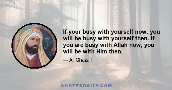 If your busy with yourself now, you will be busy with yourself then. If you are busy with Allah now, you will be with Him then.