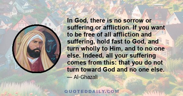 In God, there is no sorrow or suffering or affliction. If you want to be free of all affliction and suffering, hold fast to God, and turn wholly to Him, and to no one else. Indeed, all your suffering comes from this: