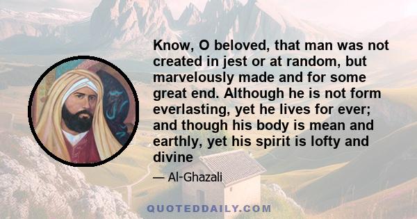 Know, O beloved, that man was not created in jest or at random, but marvelously made and for some great end. Although he is not form everlasting, yet he lives for ever; and though his body is mean and earthly, yet his