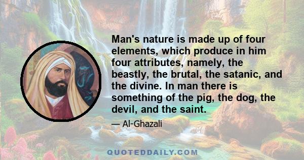 Man's nature is made up of four elements, which produce in him four attributes, namely, the beastly, the brutal, the satanic, and the divine. In man there is something of the pig, the dog, the devil, and the saint.