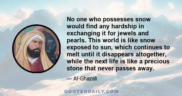 No one who possesses snow would find any hardship in exchanging it for jewels and pearls. This world is like snow exposed to sun, which continues to melt until it disappears altogether, while the next life is like a