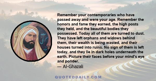 Remember your contemporaries who have passed away and were your age. Remember the honors and fame they earned, the high posts they held, and the beautiful bodies they possessed. Today all of them are turned to dust.