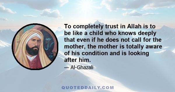 To completely trust in Allah is to be like a child who knows deeply that even if he does not call for the mother, the mother is totally aware of his condition and is looking after him.